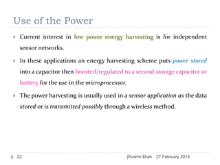 Use of the Power


Current interest in low power energy harvesting is for independent
sensor networks.



In these applications an energy harvesting scheme puts power stored
into a capacitor then boosted/regulated to a second storage capacitor or
battery for the use in the microprocessor.



The power harvesting is usually used in a sensor application as the data
stored or is transmitted possibly through a wireless method.

22

]Rushin $hah

27 February 2014

 