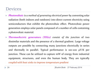 Devices


Photovoltaic is a method of generating electrical power by converting solar
radiation (both indoors and outdoors) into direct current electricity using
semiconductors that exhibit the photovoltaic effect. Photovoltaic power
generation employs solar panels composed of a number of cells containing
a photovoltaic material.



Thermoelectric generators (TEGs) consist of the junction of two

dissimilar materials and the presence of a thermal gradient. Large voltage
outputs are possible by connecting many junctions electrically in series
and thermally in parallel. Typical performance is 100-200 μV/K per
junction. These can be utilized to capture mW of energy from industrial
equipment, structures, and even the human body. They are typically
coupled with heat sinks to improve temperature gradient
24

]Rushin $hah

27 February 2014

 