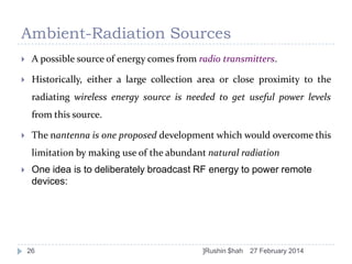Ambient-Radiation Sources


A possible source of energy comes from radio transmitters.



Historically, either a large collection area or close proximity to the

radiating wireless energy source is needed to get useful power levels
from this source.


The nantenna is one proposed development which would overcome this

limitation by making use of the abundant natural radiation


One idea is to deliberately broadcast RF energy to power remote
devices:

26

]Rushin $hah

27 February 2014

 