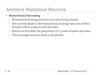 Ambient-Radiation Sources


Biomechanical harvesting
 Biomechanical energy harvesters are also being created.
 One current model is the biomechanical energy harvester of Max
Donelan which straps around the knee.
 Devices as this allow the generation of 2.5 watts of power per knee.
 This is enough to power some 5 cell phones

28

]Rushin $hah

27 February 2014

 