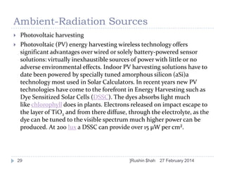 Ambient-Radiation Sources



Photovoltaic harvesting
Photovoltaic (PV) energy harvesting wireless technology offers
significant advantages over wired or solely battery-powered sensor
solutions: virtually inexhaustible sources of power with little or no
adverse environmental effects. Indoor PV harvesting solutions have to
date been powered by specially tuned amorphous silicon (aSi)a
technology most used in Solar Calculators. In recent years new PV
technologies have come to the forefront in Energy Harvesting such as
Dye Sensitized Solar Cells (DSSC). The dyes absorbs light much
like chlorophyll does in plants. Electrons released on impact escape to
the layer of TiO2 and from there diffuse, through the electrolyte, as the
dye can be tuned to the visible spectrum much higher power can be
produced. At 200 lux a DSSC can provide over 15 µW per cm².

29

]Rushin $hah

27 February 2014

 
