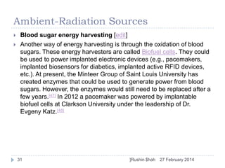 Ambient-Radiation Sources



Blood sugar energy harvesting [edit]
Another way of energy harvesting is through the oxidation of blood
sugars. These energy harvesters are called Biofuel cells. They could
be used to power implanted electronic devices (e.g., pacemakers,
implanted biosensors for diabetics, implanted active RFID devices,
etc.). At present, the Minteer Group of Saint Louis University has
created enzymes that could be used to generate power from blood
sugars. However, the enzymes would still need to be replaced after a
few years.[47] In 2012 a pacemaker was powered by implantable
biofuel cells at Clarkson University under the leadership of Dr.
Evgeny Katz.[48]

31

]Rushin $hah

27 February 2014

 
