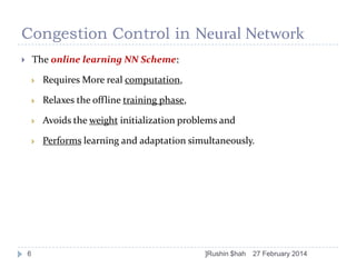 Congestion Control in Neural Network
The online learning NN Scheme:







Relaxes the offline training phase,



Avoids the weight initialization problems and



6

Requires More real computation,

Performs learning and adaptation simultaneously.

]Rushin $hah

27 February 2014

 