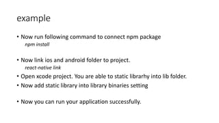 example
• Now run following command to connect npm package
npm install
• Now link ios and android folder to project.
react-native link
• Open xcode project. You are able to static librarhy into lib folder.
• Now add static library into library binaries setting
• Now you can run your application successfully.
 
