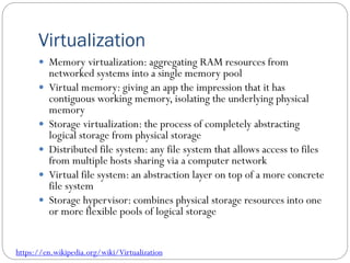 Virtualization
 Memory virtualization: aggregating RAM resources from
networked systems into a single memory pool
 Virtual memory: giving an app the impression that it has
contiguous working memory, isolating the underlying physical
memory
 Storage virtualization: the process of completely abstracting
logical storage from physical storage
 Distributed file system: any file system that allows access to files
from multiple hosts sharing via a computer network
 Virtual file system: an abstraction layer on top of a more concrete
file system
 Storage hypervisor: combines physical storage resources into one
or more flexible pools of logical storage
https://en.wikipedia.org/wiki/Virtualization
 
