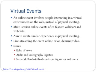 Virtual Events
 An online event involves people interacting in a virtual
environment on the web, instead of physical meeting.
 Multi-session online events often feature webinars and
webcasts.
 Aim to create similar experience as physical meeting.
 Live-streaming the event online or on-demand video.
 Issues
 Echo of voice
 Audio andVideography logistics
 Network Bandwidth of conferencing server and users
https://en.wikipedia.org/wiki/Virtual_event
 