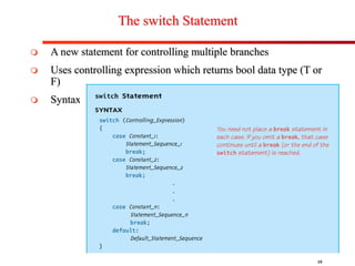 10
The switch Statement
 A new statement for controlling multiple branches
 Uses controlling expression which returns bool data type (T or
F)
 Syntax:
 