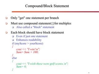5
Compound/Block Statement
 Only "get" one statement per branch
 Must use compound statement{}for multiples
 Also called a "block" statement
 Each block should have block statement
 Even if just one statement
 Enhances readability
if (myScore > yourScore)
{
cout << "I win!n";
Sum= Sum + 100;
}
else
{
cout << "I wish these were golf scores.n";
Sum= 0;
}
 