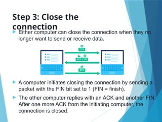 Step 3: Close the
connection
 Either computer can close the connection when they no
longer want to send or receive data.
 A computer initiates closing the connection by sending a
packet with the FIN bit set to 1 (FIN = finish).
 The other computer replies with an ACK and another FIN.
After one more ACK from the initiating computer, the
connection is closed.
 