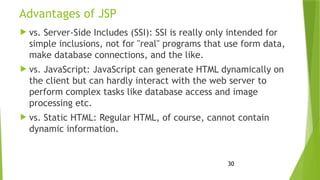 30
Advantages of JSP
 vs. Server-Side Includes (SSI): SSI is really only intended for
simple inclusions, not for "real" programs that use form data,
make database connections, and the like.
 vs. JavaScript: JavaScript can generate HTML dynamically on
the client but can hardly interact with the web server to
perform complex tasks like database access and image
processing etc.
 vs. Static HTML: Regular HTML, of course, cannot contain
dynamic information.
 