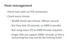 Host management
• Check host state via TCP connection
• Check every minute
   • 30,000 checks per minute, 500 per second
   • But they take 10 seconds, so 5000 in parallel
   • Not using async I/O so 5000 threads required…
   • Single JVM can support 2000+ threads so this is
     concerning but may not be the limiting factor
 