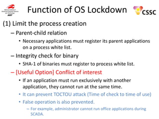 Function of OS Lockdown
(1) Limit the process creation
– Parent-child relation
• Necessary applications must register its parent applications
on a process white list.

– Integrity check for binary
• SHA-1 of binaries must register to process white list.

– [Useful Option] Conflict of interest
• If an application must run exclusively with another
application, they cannot run at the same time.
• It can prevent TOCTOU attack (Time of check to time of use)
• False operation is also prevented.
– For example, administrator cannot run office applications during
SCADA.

 