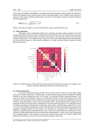  ISSN: 2252-8938
Int J Artif Intell, Vol. 13, No. 2, June 2024: 2323-2332
2328
mean square error (RMSE). The RMSE is calculated using a specific equation, which quantifies the differences
between the predicted values and the actual values in the testing dataset. This evaluation metric provides a
measure of the model’s predictive performance and allows for meaningful comparisons between different
forecasting approaches.
RMSE(𝑦, 𝑦
̂ ) = √
1
𝑛
∑ (𝑦𝑖 − 𝑦
̂𝑖)2
𝑛−1
𝑖=0 (17)
Where 𝑛 is number of samples, 𝑦 is observed traffic flow, and 𝑦
̂ is predicted traffic flow.
2.7. Data exploration
This analysis aids in identifying attribute pairs with high correlation, offering insights into the key
attributes for model construction. Figure 3 displays the correlation matrix, which showcases strong correlations
among attributes such as start_junction_road_name, end_junction_road_name, day, month, year, road_name,
red-time, and green-time. The correlation matrix allows us to discern the relationships between these attributes
and their potential impact on traffic patterns, enabling us to make informed decisions during the model
development process.
Figure 3. Correlation matrix as heat map shows good correclation between day, month, year, roadname, start
junction road name, end junction road name, red time, green time
2.8. Data preprocessing
It is crucial to identify the types of data we'll be working with. In some cases, data might contain
irrelevant or absent components. To address this, we perform data cleaning, which encompasses handling
missing or noisy data, among other tasks. In this paper, we employed two data cleaning techniques: i) the
removal of outliers and redundant values (as we discovered several of these in the dataset), and ii) the
imputation of missing values (various methods exist for this purpose, but we opted to manually fill in missing
values by using the attribute’s mean or the most probable value). The primary goal of this approach is to
transform the data into formats that are appropriate for the data exploration process. This operation involves
the following techniques: Normalization: scaling data values within a specified range such as (0.0 to 1.0 or
-1.0 to 1.0). This is done for categorical columns to transform them into numerical values for processing in ML
algorithms; Attribute selection: in this strategy, new attributes are constructed from a determined set of
attributes to simplify the data exploration process. New columns are created based on a combination of other
attributes to obtain transformations such as normalization, standardization, scaling, and pivoting. Binning can
also be applied (based on the number of values, and treating missing values as a separate group). Data
replacement techniques can also be used, such as splitting, merging, and slicing.
 