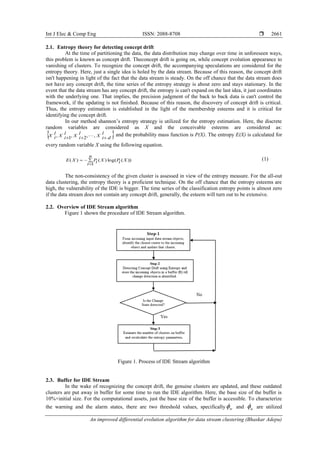 Int J Elec & Comp Eng ISSN: 2088-8708 
An improved differential evolution algorithm for data stream clustering (Bhaskar Adepu)
2661
2.1. Entropy theory for detecting concept drift
At the time of partitioning the data, the data distribution may change over time in unforeseen ways,
this problem is known as concept drift. Theconcept drift is going on, while concept evolution appearance to
vanishing of clusters. To recognize the concept drift, the accompanying speculations are considered for the
entropy theory. Here, just a single idea is holed by the data stream. Because of this reason, the concept drift
isn't happening in light of the fact that the data stream is steady. On the off chance that the data stream does
not have any concept drift, the time series of the entropy strategy is about zero and stays stationary. In the
event that the data stream has any concept drift, the entropy is can't expand on the last idea, it just coordinates
with the underlying one. That implies, the precision judgment of the back to back data is can't control the
framework, if the updating is not finished. Because of this reason, the discovery of concept drift is critical.
Thus, the entropy estimation is established in the light of the membership esteems and it is critical for
identifying the concept drift.
In our method shannon’s entropy strategy is utilized for the entropy estimation. Here, the discrete
random variables are considered as X and the conceivable esteems are considered as:
 l
diX
l
iX
l
iX
l
iX  ,,2,1,  and the probability mass function is P(X). The entropy E(X) is calculated for
every random variable X using the following equation.



n
i
XiPXiPXE
1
))(log()()( (1)
The non-consistency of the given cluster is assessed in view of the entropy measure. For the all-out
data clustering, the entropy theory is a proficient technique. On the off chance that the entropy esteems are
high, the vulnerability of the IDE is bigger. The time series of the classification entropy points is almost zero
if the data stream does not contain any concept drift, generally, the esteem will turn out to be extensive.
2.2. Overview of IDE Stream algorithm
Figure 1 shown the procedure of IDE Stream algorithm.
Figure 1. Process of IDE Stream algorithm
2.3. Buffer for IDE Stream
In the wake of recognizing the concept drift, the genuine clusters are updated, and these outdated
clusters are put away in buffer for some time to run the IDE algorithm. Here, the base size of the buffer is
10%×initial size. For the computational assets, just the base size of the buffer is accessible. To characterize
the warning and the alarm states, there are two threshold values, specifically w and a are utilized
 