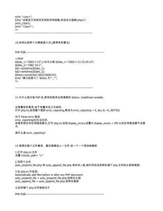 echo "<pre>";
Echo "这里显示系统所支持的所有函数,和自定以函数 phpn";
print_r($arr);
echo "</pre>";
?>
--------------------------------------------------------------------------------


10:如何比较两个日期相差几天,(更简单的算法)


PHP 代码:--------------------------------------------------------------------------------

<?PHP
$Date_1="2003-7-15";//也可以是:$Date_1="2003-7-15 23:29:14";
$Date_2="1982-10-1";
$d1=strtotime($Date_1);
$d2=strtotime($Date_2);
$Days=round(($d1-$d2)/3600/24);
Echo "偶已经奋斗了 $Days 天^_^";
?>

--------------------------------------------------------------------------------


11:为什么我升级 PHP 后,原来的程序出现满屏的 Notice: Undefined variable:


这是警告的意思,由于变量未定义引起的.
打开 php.ini,找到最下面的 error_reporting,修改为 error_reporting = E_ALL & ~E_NOTICE

对于 Parse error 错误
error_reporting(0)无法关闭.
如果你想关闭任何错误提示,打开 php.ini,找到 display_errors,设置为 display_errors = Off.以后任何错误都不会提
示.

那什么是 error_reporting?



12:我想在每个文件最前，最后面都加上一文件.但一个一个添加很麻烦

1:打开 php.ini 文件
设置 include_path= "c:"

2:写两个文件
auto_prepend_file.php 和 auto_append_file.php 保存在 c 盘,他们将自动依附在每个 php 文件的头部和尾部.

3:在 php.ini 中找到:
Automatically add files before or after any PHP document.
auto_prepend_file = auto_prepend_file.php;依附在头部
auto_append_file = auto_append_file.php;依附在尾部

以后你每个 php 文件就相当于

PHP 代码:--------------------------------------------------------------------------------
 