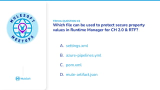 All contents © MuleSoft, LLC
Google Slides does not
have an image placeholder
option. Please place an
image over this box
manually
A. settings.xml
B. azure-pipelines.yml
C. pom.xml
D. mule-artifact.json
TRIVIA QUESTION #3
Which file can be used to protect secure property
values in Runtime Manager for CH 2.0 & RTF?
 