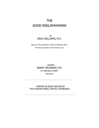 THE
GOOD ENGLISHWOMAN
BY
ORLO WILLIAMS, M.C.
Author of “Vie de Boheme: A Patch of Romantic Paris,”
“The Life and Letters of John Rickman,” etc.
LONDON
GRANT RICHARDS LTD.
ST MARTIN’S STREET
MDCCCCXX
PRINTED IN GREAT BRITAIN BY
THE DUNEDIN PRESS LIMITED, EDINBURGH
 