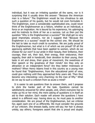 individual, but it was an irritating question all the same, nor is it
surprising that it usually drew the answer: “Because the American
man is a failure.” The Englishman would be too chivalrous to ask
such a question of his guests, but he would not even formulate it.
The Englishman, even a considerably sophisticated one, could never
think of the Englishwoman as a failure, whether as an individual, a
force or an inspiration. He is bound by his experience, his upbringing
and his instincts to think of her as a success. Let us then put the
question “Why is the Englishwoman a success?” We shall get no very
good impromptu answers, nor do I suggest that “Because the
Englishman is a success” would be the correct one. We should be
the last to take so much credit to ourselves. We are justly proud of
the Englishwoman, but what is it of which we are proud? Of all the
approving epithets that have been applied to women, which do we
choose for our own? Is our pride in their beauty, their brilliance, their
courage, their wit, their tact, their energy, their endurance, their
sagacity, their skill in handicraft, their devotion to their young, their
taste in art and dress, their grace of movement, the sweetness of
their speech or the greatness of their minds? Are they only an
attraction or an independent force? Are they better mistresses or
mothers? When Henry Adams lived in this country as a young man
he found that "Englishwomen, from the educational point of view,
could give nothing until they approached forty years old. Then they
become very interesting—very charming—to the man of fifty." What
do we say to such a criticism from so acute a mind?
It is easier to ask questions than to answer them, and I propose
to shirk the harder part of the task. Questions cannot be
satisfactorily answered for other people, and, where everyone has to
make up his or her mind, the mere asking of questions is in itself an
aid to their solution. Each reader will answer the questions I have
asked in a different way: having done so, he must pass to another
consideration. We are proud of the Englishwoman, but we criticise
her, again each one of us differently. We must consider the grounds
of our criticism. She dresses badly, some will say; her hair is always
untidy, say others; foreigners assert that she is proud and stupid;
 
