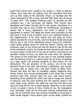 heard that women have ceased to be women in order to become
inferior men; that they are getting hard and conceited; that they
turn up their noses at the domestic virtues, at marriage and the
whole conception of life as duty, and that they think only of having
“a good time.” The isolated instances given as grounds for this
complaint are, I am convinced, not typical. That women have
developed and broken through the far too narrow restrictions of a
hundred years ago is only a matter for thankfulness: something is
always lost in every adjustment, but more is gained if the
adjustment is natural. The flighty girl whom most grumblers of this
kind have in mind is only a fraction, and a very imperfect fraction, of
the Englishwoman. A far more serious line was taken by Henry
Adams towards the end of his life, when he became finally convinced
that he was a man of the eighteenth century living in an unfamiliar
world whose guiding forces he could not fathom. Musing over the
enormous mass of new forces put into the hand of man by the end
of the nineteenth century, he wondered what should be the result of
so much energy turned over to the use of women, according to the
scientific notions of force. He could not write down the equation.
The picture of the world that he saw was of man bending eagerly
over the steering wheel of a rushing motor car too intent on keeping
up a high speed and avoiding accidents to have leisure for any
distractions. The old attraction of the woman, one of the most
powerful forces of the past, had become a distraction, and woman,
no longer able to inspire men, had been forced to follow them.
Woman had been set free: as travellers, typists, telephone girls,
factory hands, they moved untrammelled in the world. But in what
direction were they moving? After the men, said Henry Adams;
discarding all the qualities for which men had no longer any interest
or pleasure, they too were bending over the steering wheel in the
same rapid career. Woman the rebel was now free and there was
only one thing left for her to rebel against, maternity, or the inertia
of sex, to speak in terms of force. Inertia of sex, the philosopher
truly remarked, could not be overcome without extinguishing the
race, yet an immense force was working irresistibly to overcome it.
What would happen? Henry Adams gave up the riddle, grateful for
 