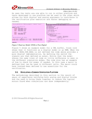 SYSTEMATIC APPROACH TO BEHAVIORAL MODELING
CDNLIVE, MARCH 10, 2015
© 2015 XtremeEDA All Rights Reserved
PAGE 22
As seen the tests are now able to run in either platform and
tests developed in one platform can be used in the other which
allows for both digital and analog engineers to contribute to
the verification plan execution and faster debugging as
needed.
Figure 5 Dual use Model: RNM or Pure Digital
Figure 5 shows an example model for a CML buffer. Close look
shows that it functions as a digital model or an RNM. When the
switch XEDA_USE_REAL is not defined the code above provides a
pure digital implementation. By defining the switch the
signals are then defined as wreal. Notice that the model
shares the same lines of code so little difference is seen in
the different simulation modes. The code also has an example
of how to check for power if needed. In this case a macro is
defined that can be used in different cells. The macro could
have instead been defined to use assertions for the
verification.
5.5. DEVELOPING A COMMON VERIFICATION PLATFORM
The methodology described in this section is the result of
years of experience verifying both analog and digital blocks
and the need to bring these together to reduce the typical
errors found when simulations are done independently.
 