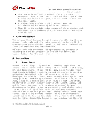 SYSTEMATIC APPROACH TO BEHAVIORAL MODELING
CDNLIVE, MARCH 10, 2015
© 2015 XtremeEDA All Rights Reserved
PAGE 27
 That there is no totally automatic way to create
behavioral models, but that it is a collaborative effort
between the circuit designer, the verification lead and
the model writer
 A step-by-step procedure for planning, writing,
validating and maintaining behavioral models
 That it is the collaborative nature of the procedure that
increases the likelihood of error free models, and error
free silicon
7. ACKNOWLEDGEMENT
The authors thank Cadence Design Systems for allowing them to
present their talk and this white paper at the March, 2015
CDNLive conference. Special thanks for the use of Cadence EDA
tools for preparing our presentations.
We also thank our XtremeEDA for sponsoring us, generously
allowing us time for preparation and for our travel and
accommodations for the conference.
8. AUTHOR BIOS
8.1. ROBERT PERUZZI
Robert is a Principal Engineer at XtremeEDA Corporation. He
specializes in behavioral modeling and verification of Analog,
RF, and Mixed-Signal IC and SOC Designs, using Verilog (with
Real Number Modeling), Verilog-AMS and Verilog-A. He moved to
Allentown, Pennsylvania in 1990 to work as an ATE test
developer for AT&T Bell Labs, where he took advantage of their
study plan for continuing education. He earned his Ph. D. in
2005, after what seemed like an eternity of part time study.
He stayed on as that company evolved into Lucent, Agere, LSI
and Infineon. As opportunities arose he crossed between
departments, working in analog and mixed signal design. Along
the way he picked up expertise in Verilog-AMS, VHDL-AMS,
Simulink and other design and verification skills, which have
turned into his engineering passion. He was an independent
consultant as R. Peruzzi Consulting, Inc., from 2009 to 2014
when he joined XtremeEDA. Robert is the founder, and Chair of
 