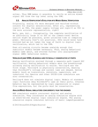 SYSTEMATIC APPROACH TO BEHAVIORAL MODELING
CDNLIVE, MARCH 10, 2015
© 2015 XtremeEDA All Rights Reserved
PAGE 6
solver. Thus RNM makes it possible to verify an entire mixed-
signal SOC from the top level using the UVM.
2.2. ANALOG VERIFICATION’S EVOLUTION INTO MIXED-SIGNAL VERIFICATION
Originally, analog ICs were designed and verified without
concern for digital sensibilities. After all, representing
logic-1 as VDD, the power supply voltage and logic-0 as VSS is
the more accurate representation, right?
Well, yes, but... Conceptually, the complete verification of
an arbitrarily large IC or SOC at the lowest-level device
netlist might be possible, given unlimited time or computing
power. Obviously that’s not practical. SOCs would never have
evolved had we not taken the leap of faith to digital logic
verification, which led to the UVM.
Even all-analog circuits became unwieldy enough that
subcircuit models became necessary. Thus, analog behavioral
models came about, and evolved further into analog/mixed-
signal (AMS) behavioral models.
VERILOG-A (AND VHDL-A) MODELS ARE PHYSICALLY CONSERVATIVE AT PORTS
Analog verification evolved through a separate path toward SOC
verification. Analog behavioral models were the breakthrough
allowing analog verification to evolve. Verilog-A was the
first stage. Verilog-A is physically conservative, meaning
that Kirchhoff’s voltage and current laws are obeyed. Device
models (such as transistors, resistors, capacitors, and
inductors) for Spectre and other SPICE-like simulators are
also conservative.
Verilog-A does not simulate digital logic. Models of standard
logic functions obey Kirchhoff’s laws at their ports. Internal
behavior may be represented by logic expressions or signal
flow expressions, but the ports must be conservative.
ANALOG/MIXED-SIGNAL SIMULATORS CONCURRENTLY RUN TWO ENGINES
AMS simulators enable concurrent digital and analog
simulation. They coordinate an analog simulation engine with
an event-driven digital logic simulation engine. The analog
simulation engine simulates netlists of basic lumped-parameter
 