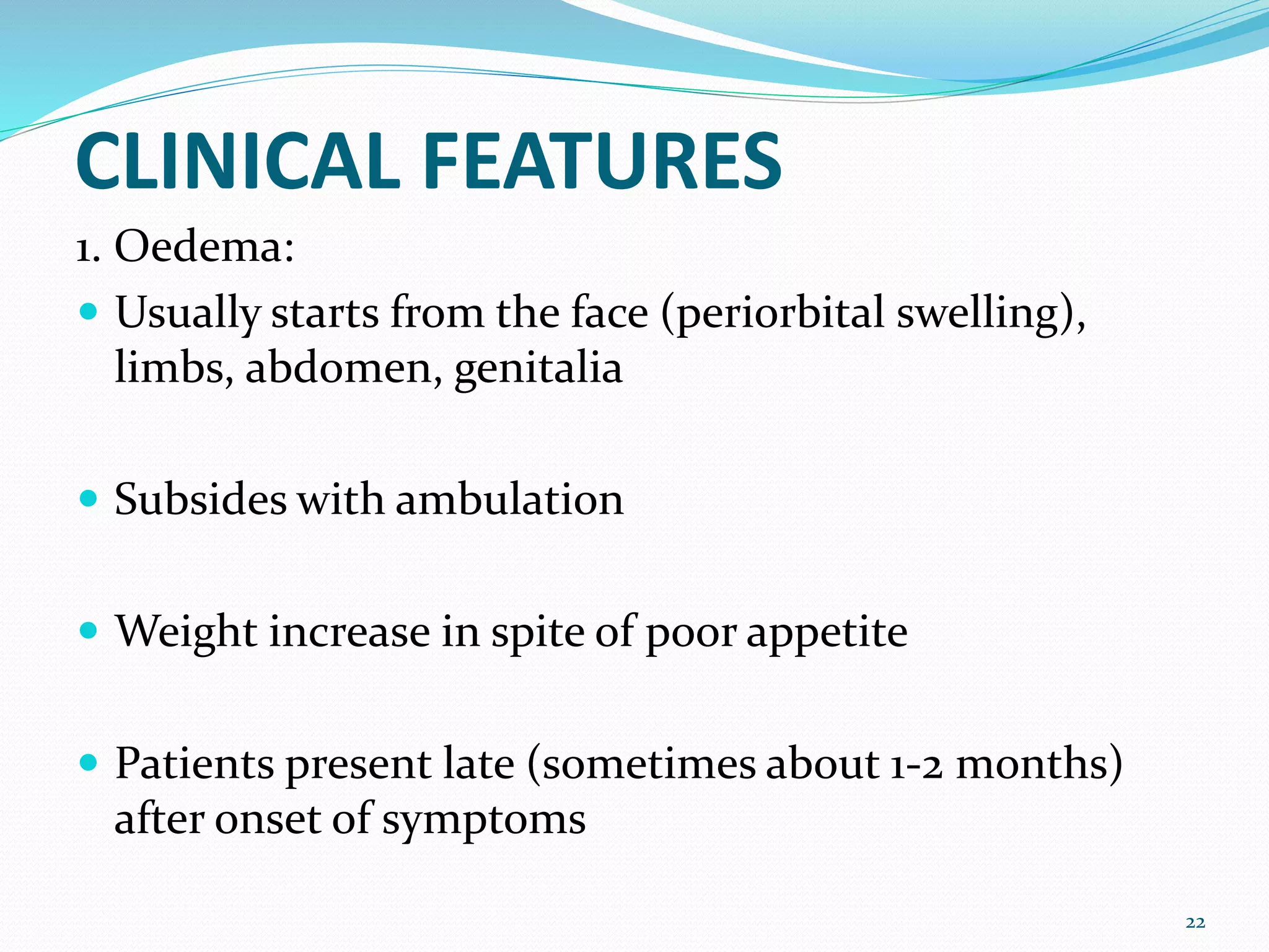 CLINICAL FEATURES
1. Oedema:
 Usually starts from the face (periorbital swelling),
limbs, abdomen, genitalia
 Subsides with ambulation
 Weight increase in spite of poor appetite
 Patients present late (sometimes about 1-2 months)
after onset of symptoms
22
 