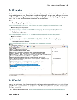 Ring Documentation, Release 1.10
1.13 Innovative
The language comes with better support for Natural Language Programming and Declarative Programming. The inno-
vation comes in supporting these paradigms with new practical techniques on the top of Object-Oriented Programming
and Functional Programming. No need to know anything about (Compilers and Parsing). You get the language con-
structs ready for use to create domain-speciﬁc languages in a fraction of time.
Articles:-
• Natural Language Programming Library :
https://www.codeproject.com/Articles/1200766/Using-the-Natural-Language-Programming-Library-NLP
• Natural Language Programming :
https://www.codeproject.com/Articles/1138605/Natural-Language-Programming-in-the-Ring-Programmi
• The Declarative Approach :
https://www.codeproject.com/Articles/1222105/The-declarative-approach-of-the-Ring-programming-l
• Syntax Flexibility :
https://www.codeproject.com/Articles/1137388/Syntax-Flexibility-in-the-Ring-Programming-Languag
• The Ring Programming Language :
https://www.codeproject.com/Articles/1089887/The-Ring-Programming-Language
1.14 Practical
Many of the Ring libraries (StdLib, WebLib, Natural Library, Games Engine, etc.) and the Ring IDE (Ring Notepad,
Form Designer, etc.) are written in the Ring language itself. Ring is ready for use in production and increase the
developers productivity.
Check the Form Designer source code : https://github.com/ring-lang/ring/tree/master/applications/formdesigner
1.13. Innovative 22
 