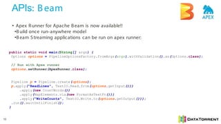 APIs: Beam
10
• Apex Runner for Apache Beam is now available!!
•Build once run-anywhere model
•Beam S treaming applications can be run on apex runner:
public static void main(String[] args) {
Options options = PipelineOptionsFactory.fromArgs(args).withValidation().as(Options.class);
// Run with Apex runner
options.setRunner(ApexRunner.class);
Pipeline p = Pipeline.create(options);
p.apply("ReadLines", TextIO.Read.from(options.getInput()))
.apply(new CountWords())
.apply(MapElements.via(new FormatAsTextFn()))
.apply("WriteCounts", TextIO.Write.to(options.getOutput()));
.run().waitUntilFinish();
}
 