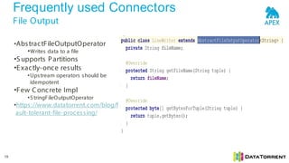 Frequently used Connectors
File Output
19
•AbstractFileOutputOperator
•Writes data to a file
•S upports Partitions
•Exactly-once results
•Upstream operators should be
idempotent
•Few Concrete Impl
•S tringFileOutputOperator
•https://www.datatorrent.com/blog/f
ault-tolerant-file-processing/
 