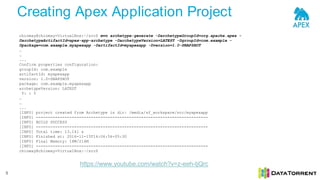 Creating Apex Application Project
5
chinmay@chinmay-VirtualBox:~/src$ mvn archetype:generate -DarchetypeGroupId=org.apache.apex -
DarchetypeArtifactId=apex-app-archetype -DarchetypeVersion=LATEST -DgroupId=com.example -
Dpackage=com.example.myapexapp -DartifactId=myapexapp -Dversion=1.0-SNAPSHOT
…
…
...
Confirm properties configuration:
groupId: com.example
artifactId: myapexapp
version: 1.0-SNAPSHOT
package: com.example.myapexapp
archetypeVersion: LATEST
Y: : Y
…
…
...
[INFO] project created from Archetype in dir: /media/sf_workspace/src/myapexapp
[INFO] ------------------------------------------------------------------------
[INFO] BUILD SUCCESS
[INFO] ------------------------------------------------------------------------
[INFO] Total time: 13.141 s
[INFO] Finished at: 2016-11-15T14:06:56+05:30
[INFO] Final Memory: 18M/216M
[INFO] ------------------------------------------------------------------------
chinmay@chinmay-VirtualBox:~/src$
https://www.youtube.com/watch?v=z-eeh-tjQrc
 