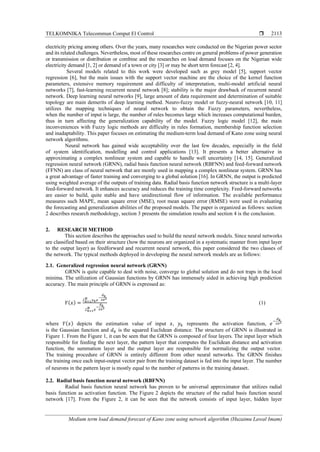 TELKOMNIKA Telecommun Comput El Control 
Medium term load demand forecast of Kano zone using network algorithm (Huzaimu Lawal Imam)
2113
electricity pricing among others. Over the years, many researches were conducted on the Nigerian power sector
and its related challenges. Nevertheless, most of these researches centre on general problems of power generation
or transmission or distribution or combine and the researches on load demand focuses on the Nigerian wide
electricity demand [1, 2] or demand of a town or city [3] or may be short term forecast [2, 4].
Several models related to this work were developed such as grey model [5], support vector
regression [6], but the main issues with the support vector machine are the choice of the kernel function
parameters, extensive memory requirement and difficulty of interpretation, multi-model artificial neural
networks [7], fast-learning recurrent neural network [8]; stability is the major drawback of recurrent neural
network. Deep learning neural networks [9], large amount of data requirement and determination of suitable
topology are main demerits of deep learning method. Neuro-fuzzy model or fuzzy-neural network [10, 11]
utilizes the mapping techniques of neural network to obtain the Fuzzy parameters, nevertheless,
when the number of input is large, the number of rules becomes large which increases computational burden,
thus in turn affecting the generalization capability of the model. Fuzzy logic model [12], the main
inconveniences with Fuzzy logic methods are difficulty in rules formation, membership function selection
and inadaptability. This paper focuses on estimating the medium-term load demand of Kano zone using neural
network algorithms.
Neural network has gained wide acceptability over the last few decades, especially in the field
of system identification, modelling and control applications [13]. It presents a better alternative in
approximating a complex nonlinear system and capable to handle well uncertainty [14, 15]. Generalized
regression neural network (GRNN), radial basis function neural network (RBFNN) and feed-forward network
(FFNN) are class of neural network that are mostly used in mapping a complex nonlinear system. GRNN has
a great advantage of faster training and converging to a global solution [16]. In GRNN, the output is predicted
using weighted average of the outputs of training data. Radial basis function network structure is a multi-layer
feed-forward network. It enhances accuracy and reduces the training time complexity. Feed-forward networks
are easier to build, quite stable and have unidirectional flow of information. The available performance
measures such MAPE, mean square error (MSE), root mean square error (RMSE) were used in evaluating
the forecasting and generalization abilities of the proposed models. The paper is organized as follows: section
2 describes research methodology, section 3 presents the simulation results and section 4 is the conclusion.
2. RESEARCH METHOD
This section describes the approaches used to build the neural network models. Since neural networks
are classified based on their structure (how the neurons are organized in a systematic manner from input layer
to the output layer) as feedforward and recurrent neural network, this paper considered the two classes of
the network. The typical methods deployed in developing the neural network models are as follows:
2.1. Generalized regression neural network (GRNN)
GRNN is quite capable to deal with noise, converge to global solution and do not traps in the local
minima. The utilization of Gaussian functions by GRNN has immensely aided in achieving high prediction
accuracy. The main principle of GRNN is expressed as:
𝑌( 𝑥) =
Σ 𝑘=1
𝑁
𝑦 𝑘 𝑒
−
𝑑 𝑘
2𝜎2
Σ 𝑘=1
𝑁
𝑒
−
𝑑 𝑘
2𝜎2
(1)
where 𝑌( 𝑥) depicts the estimation value of input 𝑥, 𝑦 𝑘 represents the activation function, 𝑒
−
𝑑 𝑘
2𝜎2
is the Gaussian function and 𝑑 𝑘 is the squared Euclidean distance. The structure of GRNN is illustrated in
Figure 1. From the Figure 1, it can be seen that the GRNN is composed of four layers. The input layer which
responsible for feeding the next layer, the pattern layer that computes the Euclidean distance and activation
function, the summation layer and the output layer are responsible for normalizing the output vector.
The training procedure of GRNN is entirely different from other neural networks. The GRNN finishes
the training once each input-output vector pair from the training dataset is fed into the input layer. The number
of neurons in the pattern layer is mostly equal to the number of patterns in the training dataset.
2.2. Radial basis function neural network (RBFNN)
Radial basis function neural network has proven to be universal approximator that utilizes radial
basis function as activation function. The Figure 2 depicts the structure of the radial basis function neural
network [17]. From the Figure 2, it can be seen that the network consists of input layer, hidden layer
 