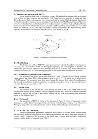 TELKOMNIKA Telecommun Comput El Control 
Medium term load demand forecast of Kano zone using network algorithm (Huzaimu Lawal Imam)
2115
2.3. Feed-forward neural network (FFNN)
Neural networks adapt to the environmental changes. The adaptability enhances their performance,
even if there are large variations and uncertainties [18]. Neural networks comprise of nodes and links.
The nodes receive the incoming signals, process them and yield an output. The links indicate the direction
of the information flow which can be in only one direction or bidirectional [18]. The classification of the neural
networks are based on their architecture as feed-forward or recurrent neural network [14, 19]. Feed-forward
neural network as shown in Figure 3 is the most commonly used for modelling and control because of its stable
nature and simplicity [20, 21]. This paper utilizes feed-forward neural network for the forecasting. Details
regarding choice of feed-forward neural network could be found in [13, 18, 22-24].
Input Layer
Hidden Layer
Output Layer
Figure 3. Feedforward neural network architecture
2.4. Model building
The historic data set from KEDCO was pre-processed and randomly divided into training data set
and testing data set. Each of the models was developed using training data containing 80% of the whole data
set while the generalization capabilities of the developed models were evaluated using the test data set which
contained 20% of the data set. The remaining part of this section below shows how models were realized.
2.4.1. Generalized regression neural network model
The structure of the GRNN is selected as depicted in Figure 1. The pattern layer (second layer) has
radbas neurons and biases. The weights of pattern layer are set to 𝑃1
. The bias is set to column vector
of 0.8328/spread. The summation layer (third layer) has purelin neurons. High value of spread enhances
the network generalization capability, minimizes forecasting error and the results of the network becomes
smoother. The spread is chosen to be 1.0.
2.4.2. RBFNN model
The structure of the RBFNN was chosen exactly the same as that of the GRNN with the only
difference that the third layer of the RBFNN is also composed of biases. Since there is no established systematic
approach of selecting the structure. It was choosen through trial and error method and realized structure is
similar to that shown in Figure 2.
2.4.3. FFNN model
The architecture of FFNN is similar to that illustrated in Figure 3. Choice of appropriate network
parameters are key for effective learning and better performance. The hidden layer is made up of ten (10) neurons.
The tag-sig and purelin were used as the transfer functions for the hidden and output layer respectively.
3. RESULTS AND ANALYSIS
Through simulation the performance capabilities and accuracies of different models could be tested.
The one-month prediction performances of the models during training and testing phase were illustrated in
Figures 4 and 5 respectively. The accuracy of the models were evaluated using commonly performance
measures and the results are presented in the Table 1.
 