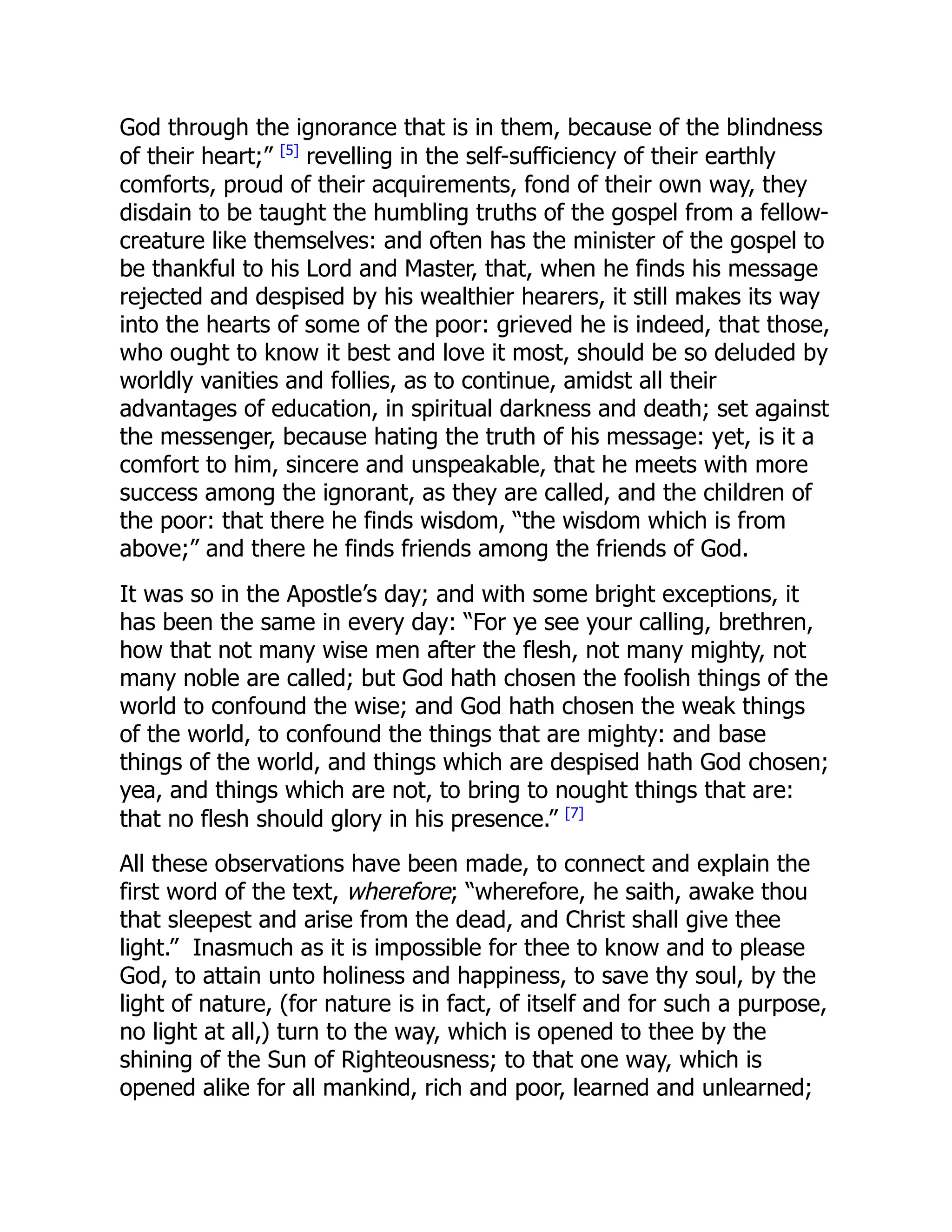 God through the ignorance that is in them, because of the blindness
of their heart;” [5]
revelling in the self-sufficiency of their earthly
comforts, proud of their acquirements, fond of their own way, they
disdain to be taught the humbling truths of the gospel from a fellow-
creature like themselves: and often has the minister of the gospel to
be thankful to his Lord and Master, that, when he finds his message
rejected and despised by his wealthier hearers, it still makes its way
into the hearts of some of the poor: grieved he is indeed, that those,
who ought to know it best and love it most, should be so deluded by
worldly vanities and follies, as to continue, amidst all their
advantages of education, in spiritual darkness and death; set against
the messenger, because hating the truth of his message: yet, is it a
comfort to him, sincere and unspeakable, that he meets with more
success among the ignorant, as they are called, and the children of
the poor: that there he finds wisdom, “the wisdom which is from
above;” and there he finds friends among the friends of God.
It was so in the Apostle’s day; and with some bright exceptions, it
has been the same in every day: “For ye see your calling, brethren,
how that not many wise men after the flesh, not many mighty, not
many noble are called; but God hath chosen the foolish things of the
world to confound the wise; and God hath chosen the weak things
of the world, to confound the things that are mighty: and base
things of the world, and things which are despised hath God chosen;
yea, and things which are not, to bring to nought things that are:
that no flesh should glory in his presence.” [7]
All these observations have been made, to connect and explain the
first word of the text, wherefore; “wherefore, he saith, awake thou
that sleepest and arise from the dead, and Christ shall give thee
light.” Inasmuch as it is impossible for thee to know and to please
God, to attain unto holiness and happiness, to save thy soul, by the
light of nature, (for nature is in fact, of itself and for such a purpose,
no light at all,) turn to the way, which is opened to thee by the
shining of the Sun of Righteousness; to that one way, which is
opened alike for all mankind, rich and poor, learned and unlearned;
 