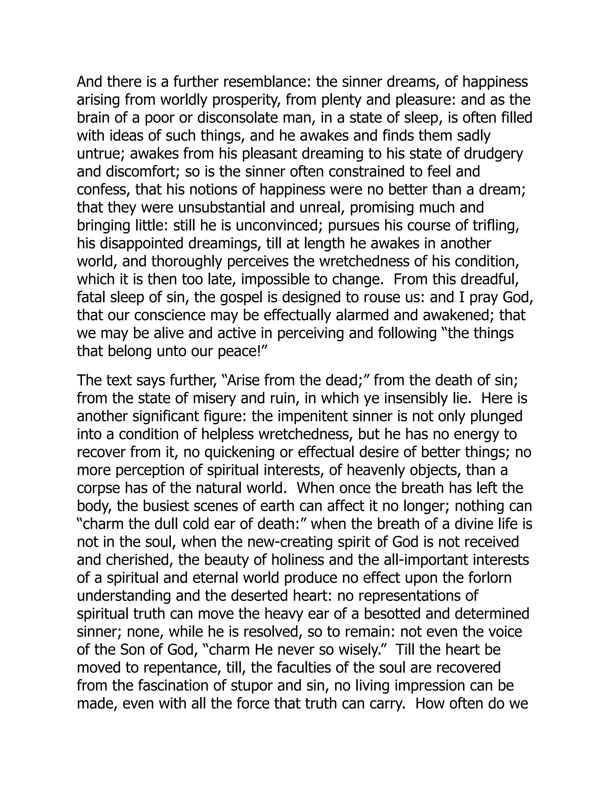 And there is a further resemblance: the sinner dreams, of happiness
arising from worldly prosperity, from plenty and pleasure: and as the
brain of a poor or disconsolate man, in a state of sleep, is often filled
with ideas of such things, and he awakes and finds them sadly
untrue; awakes from his pleasant dreaming to his state of drudgery
and discomfort; so is the sinner often constrained to feel and
confess, that his notions of happiness were no better than a dream;
that they were unsubstantial and unreal, promising much and
bringing little: still he is unconvinced; pursues his course of trifling,
his disappointed dreamings, till at length he awakes in another
world, and thoroughly perceives the wretchedness of his condition,
which it is then too late, impossible to change. From this dreadful,
fatal sleep of sin, the gospel is designed to rouse us: and I pray God,
that our conscience may be effectually alarmed and awakened; that
we may be alive and active in perceiving and following “the things
that belong unto our peace!”
The text says further, “Arise from the dead;” from the death of sin;
from the state of misery and ruin, in which ye insensibly lie. Here is
another significant figure: the impenitent sinner is not only plunged
into a condition of helpless wretchedness, but he has no energy to
recover from it, no quickening or effectual desire of better things; no
more perception of spiritual interests, of heavenly objects, than a
corpse has of the natural world. When once the breath has left the
body, the busiest scenes of earth can affect it no longer; nothing can
“charm the dull cold ear of death:” when the breath of a divine life is
not in the soul, when the new-creating spirit of God is not received
and cherished, the beauty of holiness and the all-important interests
of a spiritual and eternal world produce no effect upon the forlorn
understanding and the deserted heart: no representations of
spiritual truth can move the heavy ear of a besotted and determined
sinner; none, while he is resolved, so to remain: not even the voice
of the Son of God, “charm He never so wisely.” Till the heart be
moved to repentance, till, the faculties of the soul are recovered
from the fascination of stupor and sin, no living impression can be
made, even with all the force that truth can carry. How often do we
 
