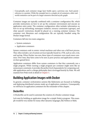 Conceptually, each container image layer builds upon a previous one. Each parent
reference is a pointer. While the example here is a simple set of containers, other real-
world containers can be part of a larger extensive directed acyclic graph.
Container images are typically combined with a container configuration file, which
provides instructions on how to set up the container environment and execute an
application entry point. The container configuration often includes information on
how to set up networking, namespace isolation, resource constraints (cgroups), and
what syscall restrictions should be placed on a running container instance. The
container root filesystem and configuration file are typically bundled using the
Docker image format.
Containers fall into two main categories:
• System containers
• Application containers
System containers seek to mimic virtual machines and often run a full boot process.
They often include a set of system services typically found in a VM, such as ssh, cron,
and syslog. When Docker was new, these types of containers were much more com‐
mon. Over time, they have come to be seen as poor practice and application contain‐
ers have gained favor.
Application containers differ from system containers in that they commonly run a
single program. While running a single program per container might seem like an
unnecessary constraint, it provides the perfect level of granularity for composing scal‐
able applications and is a design philosophy that is leveraged heavily by Pods. We will
examine how Pods work in detail in Chapter 5.
Building Application Images with Docker
In general, container orchestration systems like Kubernetes are focused on building
and deploying distributed systems made up of application containers. Consequently,
we will focus on application containers for the remainder of this chapter.
Dockerfiles
A Dockerfile can be used to automate the creation of a Docker container image.
Let’s start by building an application image for a simple Node.js program. This exam‐
ple would be very similar for many other dynamic languages, like Python or Ruby.
16 | Chapter 2: Creating and Running Containers
 