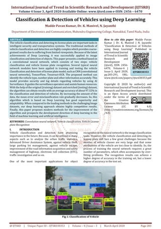 International Journal of Trend in Scientific Research and Development (IJTSRD)
Volume 4 Issue 3, April 2020 Available Online: www.ijtsrd.com e-ISSN: 2456 – 6470
@ IJTSRD | Unique Paper ID – IJTSRD30353 | Volume – 4 | Issue – 3 | March-April 2020 Page 283
Classification & Detection of Vehicles using Deep Learning
Madde Pavan Kumar, Dr. K. Manivel, N. Jayanthi
Department of Electronics and Communication, Mahendra Engineering College, Namakkal, Tamil Nadu, India
ABSTRACT
The vehicle classification and detecting its license plate are importanttasksin
intelligent security and transportation systems. The traditional methods of
vehicle classification and detection arehighlycomplexwhichprovidescoarse-
grained results due to suffering from limited viewpoints. Because of thelatest
achievements of Deep Learning, it was successfully applied to image
classification and detection of objects. This paper presents a methodbasedon
a convolutional neural network, which consists of two steps: vehicle
classification and vehicle license plate recognition. Several typical neural
network modules have been applied in training and testing the vehicle
Classification and detection of licenseplatemodel,suchasCNN (convolutional
neural networks), TensorFlow, Tesseract-OCR. The proposed method can
identify the vehicle type, number plate and other information accurately.This
model provides security and log details regarding vehicles by using AI
Surveillance. It guides the surveillanceoperatorsandassistshumanresources.
With the help of the original (training) dataset and enriched (testing) dataset,
the algorithm can obtain results with an average accuracy of about 97.32% in
the classification and detection of vehicles. By increasing the amount of the
data, the mean error and misclassification rate gradually decreases. So, this
algorithm which is based on Deep Learning has good superiority and
adaptability. When compared to the leading methods inthechallengingImage
datasets, our deep learning approach obtains highly competitive results.
Finally, this paper proposes modern methods for the improvement of the
algorithm and prospects the development direction of deep learning in the
field of machine learning and artificial intelligence.
KEYWORDS: Convolution neural network, Vehicle classification, Vehicle License
plate Recognition
How to cite this paper: Madde Pavan
Kumar | Dr. K. Manivel | N. Jayanthi
"Classification & Detection of Vehicles
using Deep Learning" Published in
International Journal
of Trend in Scientific
Research and
Development
(ijtsrd), ISSN: 2456-
6470, Volume-4 |
Issue-3, April 2020,
pp.283-291, URL:
www.ijtsrd.com/papers/ijtsrd30353.pdf
Copyright © 2020 by author(s) and
International Journal ofTrendinScientific
Research and Development Journal. This
is an Open Access article distributed
under the terms of
the Creative
CommonsAttribution
License (CC BY 4.0)
(http://creativecommons.org/licenses/by
/4.0)
I. INTRODUCTION
Vehicle classification and detection have promising
importance in the future. Because, it can be utilized in many
aspects such as to analyze the urban traﬃc statistics,
Advanced Driver Assistance System, against vehicle theft,
large parking lot management, against vehicle escape,
improvement of the road information acquisition and safety
management of highway, electronic toll collection (ETC),
traﬃc investigation and so on.
One of the most important applications for object
recognition in the neural network is the image classification
tasks. However, the vehicle classification and detecting its
license plate still face a few great challenges because the
number of vehicle classes are very large and that some
attributions of the vehicle are too close to identify. So, the
process of training the neural network requires a great
number of parameters, which often accompanies by over-
fitting problems. The recognition results can achieve a
higher degree of accuracy in the training set, but a lower
degree of accuracy in the test set.
Fig 1: Classification of Vehicle
IJTSRD30353
 