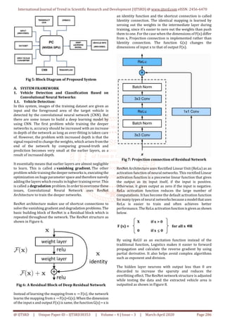 International Journal of Trend in Scientific Research and Development (IJTSRD) @ www.ijtsrd.com eISSN: 2456-6470
@ IJTSRD | Unique Paper ID – IJTSRD30353 | Volume – 4 | Issue – 3 | March-April 2020 Page 286
Fig 5: Block Diagram of Proposed System
A. SYSTEM FRAMEWORK
1. Vehicle Detection and Classification Based on
Convolutional Neural Networks:
1.1. Vehicle Detection:
In this system, images of the training dataset are given as
input and the foreground area of the target vehicle is
detected by the convolutional neural network (CNN). But
there are some issues to build a deep learning model by
using CNN. The first problem while training the deeper
networks is, accuracy should be increased with an increase
in depth of the network as long as over-fitting is taken care
of. However, the problem with increased depth is that the
signal required to change the weights, which arises fromthe
end of the network by comparing ground-truth and
prediction becomes very small at the earlier layers, as a
result of increased depth.
It essentially means that earlier layers are almost negligible
to learn. This is called a vanishing gradient. The other
problem while trainingthedeepernetworksis,executingthe
optimization on huge parameter spaceandtherefore naively
adding the layers which results in higher trainingerror.This
is called a degradation problem.Inordertoovercomethese
issues, Convolutional Neural Network uses ResNet
Architecture to train the deeper networks.
ResNet architecture makes use of shortcut connections to
solve the vanishing gradient and degradation problems. The
basic building block of ResNet is a Residual block which is
repeated throughout the network. The ResNet structure as
shown in Figure 6.
Fig 6: A Residual Block of Deep Residual Network
Instead of learning the mapping from x → F(x), the network
learns the mapping from x→ F(x)+G(x).Whenthedimension
of the input x and output F(x) is same, the functionG(x)=x is
an identity function and the shortcut connection is called
Identity connection. The identical mapping is learned by
zeroing out the weights in the intermediate layer during
training, since it’s easier to zero out the weights than push
them to one. For the case when the dimensions of F(x) differ
from x, Projection connection is implemented rather than
Identity connection. The function G(x) changes the
dimensions of input x to that of output F(x).
Fig 7: Projection connection of Residual Network
ResNet Architecture uses Rectified Linear Unit (ReLu) as an
activation function of neural networks. This rectified Linear
activation function is a piecewise linear function that gives
the output as its input itself, if the input is positive.
Otherwise, it gives output as zero if the input is negative.
ReLu activation function reduces the large number of
computations. It has become the default activation function
for many types of neural networksbecausea model that uses
ReLu is easier to train and often achieves better
performance. The ReLu activationfunctionisgivenasshown
below.
X if x > 0
F (x) = for all x ∈∈∈∈R
0 if x 0
By using ReLU as an excitation function instead of the
traditional function, Logistics makes it easier to forward
propagation and calculate the reverse gradient by using
partial derivative. It also helps avoid complex algorithms
such as exponent and division.
The hidden layer neurons with output less than 0 are
discarded to increase the sparsity and reduces the
overfitting effect. The ResNet network structure is adjusted
while testing the data and the extracted vehicle area is
outputted as shown in Figure 8.
 