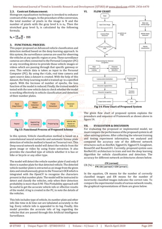 International Journal of Trend in Scientific Research and Development (IJTSRD) @ www.ijtsrd.com eISSN: 2456-6470
@ IJTSRD | Unique Paper ID – IJTSRD30353 | Volume – 4 | Issue – 3 | March-April 2020 Page 289
2.3. Contrast Enhancement:
Histogram equalization technique is invoked to enhance
contrast of the images. In the procedure of the conversion,
the total number of pixels in the image is N and the
number of pixels with the gray level k is nk. Then the
stretched gray level Sk is calculated by the following
formula.
Sk =
3. FUNCTIONAL PROCESS:
This paper proposed an Advanced vehicle classification and
detection method based on the deep learning approach. In
this system, the surveillance cameras are used for observing
the vehicles at any specific region orarea.Thesesurveillance
cameras are often connected to the Personal Computer (PC)
or any recording device to provide those vehicle images or
videos which are passing through that specific gateway or
area. This vehicle data is taken as input to the Personal
Computer (PC). By using the i-Lids, real time camera and
open source data a dataset is created. With the help of this
dataset, the Deep Learning model istrainedup-toa specified
epoch. With the Increase of number of epochs, the loss
function of the model is reduced.Finally,thetrainedmodel is
tested with the new vehicle data to check whetherthemodel
is working effectively in vehicle classification and detection
of their number plates.
Fig 13: Functional Process of Proposed Scheme
In this system, Vehicle classification method is based on a
convolutional neural networks and automatic license plate
detection of vehicles method is based on Tesseract-ocr. This
Deep neural network model will detect the vehicle from the
given image or video by using frame extraction. It also
provides the classified type of vehicle whether it is bus or
bike or bicycle or any other type.
The model will detect the vehicle number plate if and only if
there is number plate for that detected vehicle. Thedetected
vehicle number plate is extracted as an imagefromthegiven
data and simultaneously giventotheTesseract-OCR whichis
integrated with the OpenCV to recognize the characters
present in that number plate. The model will beinstructed to
detect and classify the vehicles, only when their detection
probability is more than 0.90. This Probabilityapproachwill
be useful to get the accurate vehicle info or effective results
of the model. A log is created in the PC, to note the details of
the vehicles.
This Info includes type of vehicle, its number plateandother
info like time in & time out are tabulated accurately in the
log. Every vehicle info is appended to its log. Finally, this
model provides the accurate info of log regarding the
vehicles that are passed through this Artificial Intelligence
Surveillance.
VI. FLOW CHART
Fig 14: Flow Chart of Proposed System
The given flow chart of proposed system explains the
procedure and sequence of Framework as shown above in
figure 14.
VII. EVALUATION & DISCUSSION
For evaluating the proposed or implemented model, we
must compare the performanceoftheproposedsystemtoall
other existing systems. After collecting the relevant training
and testing experiment information, we analyzed and
compared the accuracy rate of the different network
structures such as AlexNet, Vggnet16, Vggnet19, Googlenet,
Resnet50 and Resnet101. Currently, proposed system uses
ResNet101 architecture to train and test the deep learning
Algorithm for vehicle classification and detection. The
accuracy for different network architectures shown below.
CR (%) =
In the equation, CN means for the number of correctly
classified images and EN means for the number of
incorrectly classified images indicates the correct rate. To
compare the experimental resultsofvariousnetwork results,
the graphical representations of them are given below.
 