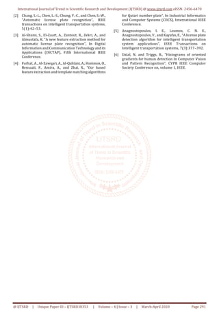 International Journal of Trend in Scientific Research and Development (IJTSRD) @ www.ijtsrd.com eISSN: 2456-6470
@ IJTSRD | Unique Paper ID – IJTSRD30353 | Volume – 4 | Issue – 3 | March-April 2020 Page 291
[2] Chang, S.-L., Chen, L.-S., Chung, Y.-C., and Chen,S.-W.,
“Automatic license plate recognition”, IEEE
transactions on intelligent transportation systems,
5(1):42–53.
[3] Al-Shami, S., El-Zaart, A., Zantout, R., Zekri, A., and
Almustafa, K. “A new feature extraction method for
automatic license plate recognition”, In Digital
Information and Communication Technology and its
Applications (DICTAP), Fifth International IEEE
Conference.
[4] Farhat, A., Al-Zawqari, A., Al-Qahtani, A., Hommos, O.,
Bensaali, F., Amira, A., and Zhai, X., “Ocr based
feature extraction and template matching algorithms
for Qatari number plate”, In Industrial Informatics
and Computer Systems (CIICS), International IEEE
Conference.
[5] Anagnostopoulos, I. E., Loumos, C. N. E.,
Anagnostopoulos, V., and Kayafas, E., “A license plate
detection algorithm for intelligent transportation
system applications”, IEEE Transactions on
Intelligent transportation systems, 7(3):377–392.
[6] Dalal, N. and Triggs, B., “Histograms of oriented
gradients for human detection In Computer Vision
and Pattern Recognition”, CVPR IEEE Computer
Society Conference on, volume 1, IEEE.
 