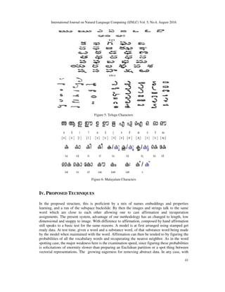 International Journal on Natural Language Computing (IJNLC) Vol. 5, No.4, August 2016
41
Figure 5: Telugu Characters
Figure 6: Malayalam Characters
IV. PROPOSED TECHNIQUES
In the proposed structure, this is proficient by a mix of names embeddings and properties
learning, and a run of the subspace backslide. By then the images and strings talk to the same
word which are close to each other allowing one to cast affirmation and recuperation
assignments. The present system, advantage of our methodology has an changed to length, low
dimensional and snappy to image. With difference to affirmation, composed by hand affirmation
still speaks to a basic test for the same reasons. A model is at first arranged using stamped get
ready data. At test time, given a word and a substance word, of that substance word being made
by the model when maintained with the word. Affirmation can then be tended to by figuring the
probabilities of all the vocabulary words and recuperating the nearest neighbor. As in the word
spotting case, the major weakness here is the examination speed, since figuring these probabilities
is solicitations of enormity slower than preparing an Euclidean partition or a spot thing between
vectorial representations. The growing eagerness for removing abstract data. In any case, with
 