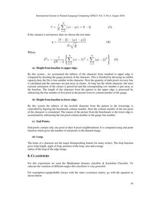 International Journal on Natural Language Computing (IJNLC) Vol. 5, No.4, August 2016
44
If the variance is not known, then we choose the test static.
Where
(a) Height from baseline to upper edge:
By this system , we ascertained the tallness of the character from standard to upper edge is
computed by deciding the gauge position of the character. This is finished by throwing an exhibit
capacity here the file is line number in the character. Next the quantity of dark pixels in every line
is calculated and the outcomes are put away in cluster. At long last the whole character ,the most
extreme estimation of the cluster is perceived and the corresponding row number is put away as
the baseline. The length of the character from the pattern to the upper edge is processed by
subtracting the line number of first pixel in the picture from its column number of the gauge.
(b) Height from baseline to lower edge:
By this system the tallness of the twofold character from the pattern to the loweredge is
controlled by figuring the benchmark column number. Next the column number of the last pixel
of the character is considered. The stature of the picture from the benchmark to the lower edge is
ascertained by subtracting the last pixel column number to the gauge line number.
(c) End Points:
End-points contain only one pixel in their 8-pixel neighbourhood. It is computed using end point
function which gives the number of end points in the thinned image.
(d) Loop:
The loops of a character are the major distinguishing feature for many writers. The loop function
gives loop length, angle of loop, position of the loop, area and average
radius of the loop of the edge image.
8. CLASSIFIERS
For this experiment we used the Manhanttan distance classifier & Eucledian Classifier. To
calucate the variation of different angles this classifiers is very powerful.
For assumption equiprobable classes with the same covariance matrix, gx with the equation as
shown below
 