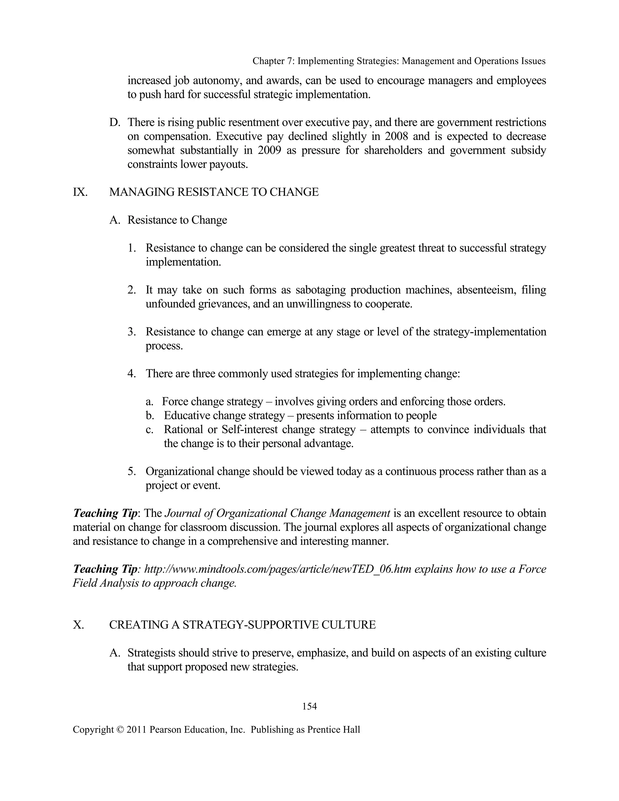 Chapter 7: Implementing Strategies: Management and Operations Issues
Copyright © 2011 Pearson Education, Inc. Publishing as Prentice Hall
154
increased job autonomy, and awards, can be used to encourage managers and employees
to push hard for successful strategic implementation.
D. There is rising public resentment over executive pay, and there are government restrictions
on compensation. Executive pay declined slightly in 2008 and is expected to decrease
somewhat substantially in 2009 as pressure for shareholders and government subsidy
constraints lower payouts.
IX. MANAGING RESISTANCE TO CHANGE
A. Resistance to Change
1. Resistance to change can be considered the single greatest threat to successful strategy
implementation.
2. It may take on such forms as sabotaging production machines, absenteeism, filing
unfounded grievances, and an unwillingness to cooperate.
3. Resistance to change can emerge at any stage or level of the strategy-implementation
process.
4. There are three commonly used strategies for implementing change:
a. Force change strategy – involves giving orders and enforcing those orders.
b. Educative change strategy – presents information to people
c. Rational or Self-interest change strategy – attempts to convince individuals that
the change is to their personal advantage.
5. Organizational change should be viewed today as a continuous process rather than as a
project or event.
Teaching Tip: The Journal of Organizational Change Management is an excellent resource to obtain
material on change for classroom discussion. The journal explores all aspects of organizational change
and resistance to change in a comprehensive and interesting manner.
Teaching Tip: http://www.mindtools.com/pages/article/newTED_06.htm explains how to use a Force
Field Analysis to approach change.
X. CREATING A STRATEGY-SUPPORTIVE CULTURE
A. Strategists should strive to preserve, emphasize, and build on aspects of an existing culture
that support proposed new strategies.
 