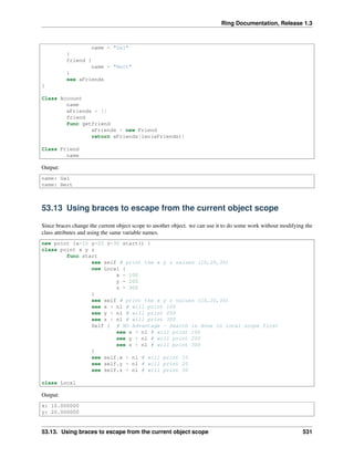 Ring Documentation, Release 1.3
name = "Gal"
}
friend {
name = "Bert"
}
see aFriends
}
Class Account
name
aFriends = []
friend
func getfriend
aFriends + new Friend
return aFriends[len(aFriends)]
Class Friend
name
Output:
name: Gal
name: Bert
53.13 Using braces to escape from the current object scope
Since braces change the current object scope to another object. we can use it to do some work without modifying the
class attributes and using the same variable names.
new point {x=10 y=20 z=30 start() }
class point x y z
func start
see self # print the x y z values (10,20,30)
new Local {
x = 100
y = 200
z = 300
}
see self # print the x y z values (10,20,30)
see x + nl # will print 100
see y + nl # will print 200
see z + nl # will print 300
Self { # NO Advantage - Search is done in local scope first
see x + nl # will print 100
see y + nl # will print 200
see z + nl # will print 300
}
see self.x + nl # will print 10
see self.y + nl # will print 20
see self.z + nl # will print 30
class Local
Output:
x: 10.000000
y: 20.000000
53.13. Using braces to escape from the current object scope 531
 
