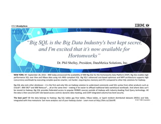 © 2017 IBM Corporation
“Big SQL is the Big Data Industry's best kept secret,
and I'm excited that it’s now available for
Hortonworks”
Dr. Phil Shelley, President, DataMetica Solutions, Inc.
NEW YORK, NY: September 28, 2016 – IBM today announced the availability of IBM Big SQL for the Hortonworks Data Platform (HDP). Big SQL enables high
performance SQL over Hive and HBase data using rich ANSI compliant SQL. Big SQL’s advanced cost-based optimizer and MPP architecture supports high
concurrency workloads by executing complex queries smarter, not harder, requiring less memory and CPU compared to other SQL solutions for Hadoop.
Big SQL also eats other databases – it is the first and only SQL-on-Hadoop solution to understand commonly used SQL syntax from other products such as
Oracle®, IBM DB2® and IBM Netezza®…. all at the same time – making it far easier to offload traditional data warehouse workloads. And where data can’t
be moved to Hadoop, Big SQL provides federated access to popular RDBMS sources outside of Hadoop with industry-leading Fluid Query technology. All
the data is then secured with role-based access control, dynamic data masking, and LDAP integrated column/row level security.
The best part? All the data belongs to Hadoop. Big SQL tables are Hive tables, HBase tables, or Spark resilient distributed datasets (RDDs) and fully
integrated with Hive metastore. Get more analytics out of your Hadoop cluster - Learn more at http://ibm.co/2doVifE
 