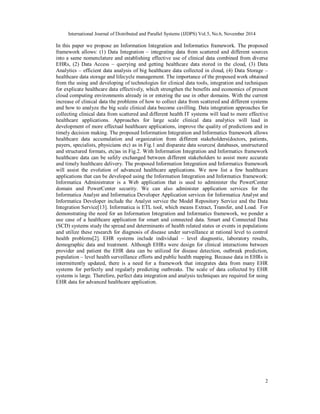 International Journal of Distributed and Parallel Systems (IJDPS) Vol.5, No.6, November 2014
2
In this paper we propose an Information Integration and Informatics framework. The proposed
framework allows: (1) Data Integration – integrating data from scattered and different sources
into a same nomenclature and establishing effective use of clinical data combined from diverse
EHRs, (2) Data Access – querying and getting healthcare data stored in the cloud, (3) Data
Analytics – efficient data analysis of big healthcare data collected in cloud, (4) Data Storage –
healthcare data storage and lifecycle management. The importance of the proposed work obtained
from the using and developing of technologies for clinical data tools, integration and techniques
for explicate healthcare data effectively, which strengthen the benefits and economics of present
cloud computing environments already in or entering the use in other domains. With the current
increase of clinical data the problems of how to collect data from scattered and different systems
and how to analyze the big scale clinical data become cavilling. Data integration approaches for
collecting clinical data from scattered and different health IT systems will lead to more effective
healthcare applications. Approaches for large scale clinical data analytics will lead in
development of more effectual healthcare applications, improve the quality of predictions and in
timely decision making. The proposed Information Integration and Informatics framework allows
healthcare data accumulation and organization from different stakeholders(doctors, patients,
payers, specialists, physicians etc) as in Fig.1 and disparate data sources( databases, unstructured
and structured formats, etc)as in Fig.2. With Information Integration and Informatics framework
healthcare data can be safely exchanged between different stakeholders to assist more accurate
and timely healthcare delivery. The proposed Information Integration and Informatics framework
will assist the evolution of advanced healthcare applications. We now list a few healthcare
applications that can be developed using the Information Integration and Informatics framework:
Informatica Administrator is a Web application that is used to administer the PowerCenter
domain and PowerCenter security. We can also administer application services for the
Informatica Analyst and Informatica Developer Application services for Informatica Analyst and
Informatica Developer include the Analyst service the Model Repository Service and the Data
Integration Service[13]. Informatica is ETL tool, which means Extract, Transfer, and Load. For
demonstrating the need for an Information Integration and Informatics framework, we ponder a
use case of a healthcare application for smart and connected data. Smart and Connected Data
(SCD) systems study the spread and determinants of health related states or events in populations
and utilize these research for diagnosis of disease under surveillance at rational level to control
health problems[2]. EHR systems include individual – level diagnostic, laboratory results,
demographic data and treatment. Although EHRs were design for clinical interactions between
provider and patient the EHR data can be utilized for disease detection, outbreak prediction,
population – level health surveillance efforts and public health mapping. Because data in EHRs is
intermittently updated, there is a need for a framework that integrates data from many EHR
systems for perfectly and regularly predicting outbreaks. The scale of data collected by EHR
systems is large. Therefore, perfect data integration and analysis techniques are required for using
EHR data for advanced healthcare application.
 