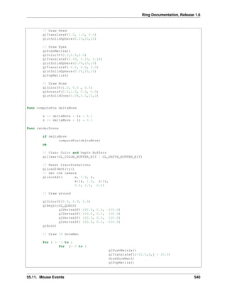 Ring Documentation, Release 1.6
// Draw Head
glTranslatef(0.0, 1.0, 0.0)
glutSolidSphere(0.25,20,20)
// Draw Eyes
glPushMatrix()
glColor3f(0.0,0.0,0.0)
glTranslatef(0.05, 0.10, 0.18)
glutSolidSphere(0.05,10,10)
glTranslatef(-0.1, 0.0, 0.0)
glutSolidSphere(0.05,10,10)
glPopMatrix()
// Draw Nose
glColor3f(1.0, 0.5 , 0.5)
glRotatef(0.0,1.0, 0.0, 0.0)
glutSolidCone(0.08,0.5,10,2)
func computePos deltaMove
x += deltaMove * lx * 0.1
z += deltaMove * lz * 0.1
func renderScene
if deltaMove
computePos(deltaMove)
ok
// Clear Color and Depth Buffers
glClear(GL_COLOR_BUFFER_BIT | GL_DEPTH_BUFFER_BIT)
// Reset transformations
glLoadIdentity()
// Set the camera
gluLookAt( x, 1.0, z,
x+lx, 1.0, z+lz,
0.0, 1.0, 0.0)
// Draw ground
glColor3f(0.9, 0.9, 0.9)
glBegin(GL_QUADS)
glVertex3f(-100.0, 0.0, -100.0)
glVertex3f(-100.0, 0.0, 100.0)
glVertex3f( 100.0, 0.0, 100.0)
glVertex3f( 100.0, 0.0, -100.0)
glEnd()
// Draw 36 SnowMen
for i = -3 to 2
for j=-3 to 2
glPushMatrix()
glTranslatef(i*10.0,0,j * 10.0)
drawSnowMan()
glPopMatrix()
55.11. Mouse Events 540
 