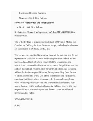 Illustrator: Rebecca Demarest
November 2018: First Edition
Revision History for the First Edition
2018-11-06: First Release
See http://oreilly.com/catalog/errata.csp?isbn=9781491986028 for
release details.
The O’Reilly logo is a registered trademark of O’Reilly Media, Inc.
Continuous Delivery in Java, the cover image, and related trade dress
are trademarks of O’Reilly Media, Inc.
The views expressed in this work are those of the authors, and do not
represent the publisher’s views. While the publisher and the authors
have used good faith efforts to ensure that the information and
instructions contained in this work are accurate, the publisher and the
authors disclaim all responsibility for errors or omissions, including
without limitation responsibility for damages resulting from the use
of or reliance on this work. Use of the information and instructions
contained in this work is at your own risk. If any code samples or
other technology this work contains or describes is subject to open
source licenses or the intellectual property rights of others, it is your
responsibility to ensure that your use thereof complies with such
licenses and/or rights.
978-1-491-98602-8
[LSI]
 