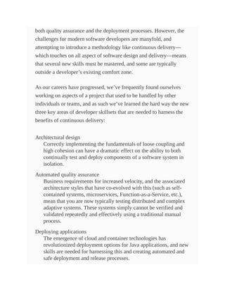 both quality assurance and the deployment processes. However, the
challenges for modern software developers are manyfold, and
attempting to introduce a methodology like continuous delivery—
which touches on all aspect of software design and delivery—means
that several new skills must be mastered, and some are typically
outside a developer’s existing comfort zone.
As our careers have progressed, we’ve frequently found ourselves
working on aspects of a project that used to be handled by other
individuals or teams, and as such we’ve learned the hard way the new
three key areas of developer skillsets that are needed to harness the
benefits of continuous delivery:
Architectural design
Correctly implementing the fundamentals of loose coupling and
high cohesion can have a dramatic effect on the ability to both
continually test and deploy components of a software system in
isolation.
Automated quality assurance
Business requirements for increased velocity, and the associated
architecture styles that have co-evolved with this (such as self-
contained systems, microservices, Function-as-a-Service, etc.),
mean that you are now typically testing distributed and complex
adaptive systems. These systems simply cannot be verified and
validated repeatedly and effectively using a traditional manual
process.
Deploying applications
The emergence of cloud and container technologies has
revolutionized deployment options for Java applications, and new
skills are needed for harnessing this and creating automated and
safe deployment and release processes.
 
