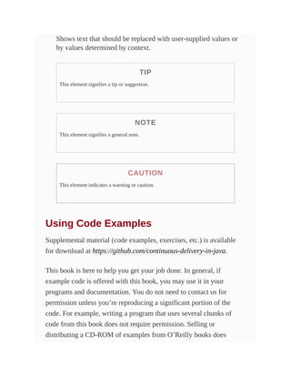 Shows text that should be replaced with user-supplied values or
by values determined by context.
TIP
This element signifies a tip or suggestion.
NOTE
This element signifies a general note.
CAUTION
This element indicates a warning or caution.
Using Code Examples
Supplemental material (code examples, exercises, etc.) is available
for download at https://github.com/continuous-delivery-in-java.
This book is here to help you get your job done. In general, if
example code is offered with this book, you may use it in your
programs and documentation. You do not need to contact us for
permission unless you’re reproducing a significant portion of the
code. For example, writing a program that uses several chunks of
code from this book does not require permission. Selling or
distributing a CD-ROM of examples from O’Reilly books does
 